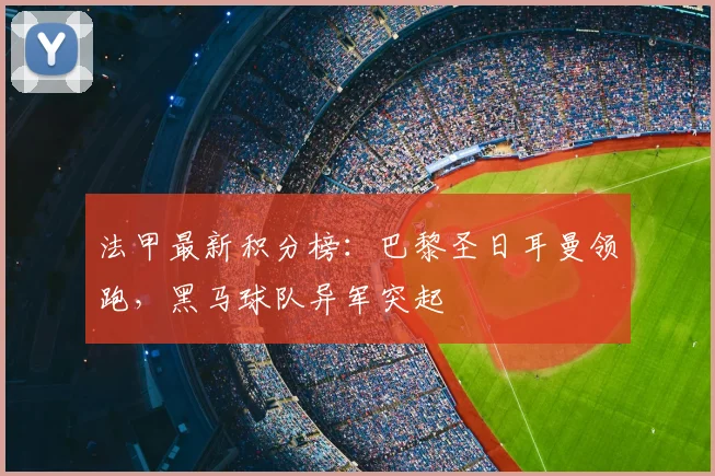 法甲最新积分榜：巴黎圣日耳曼领跑，黑马球队异军突起