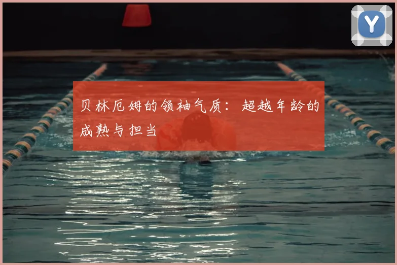 贝林厄姆的领袖气质：超越年龄的成熟与担当