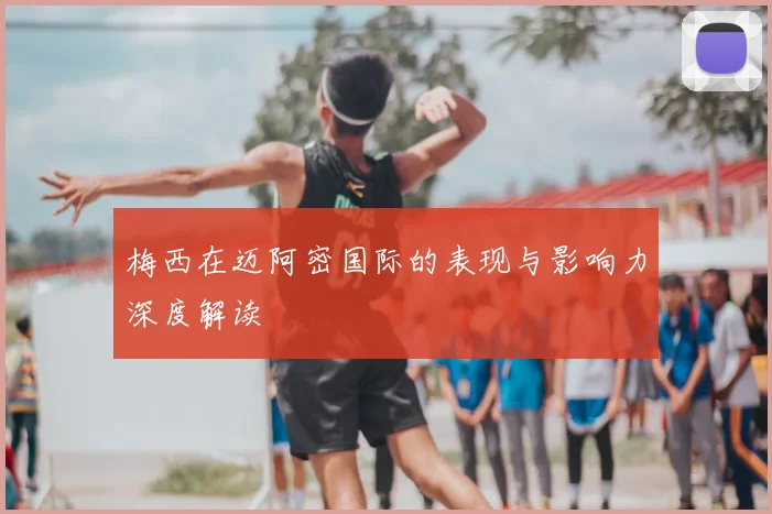 梅西在迈阿密国际的表现与影响力深度解读