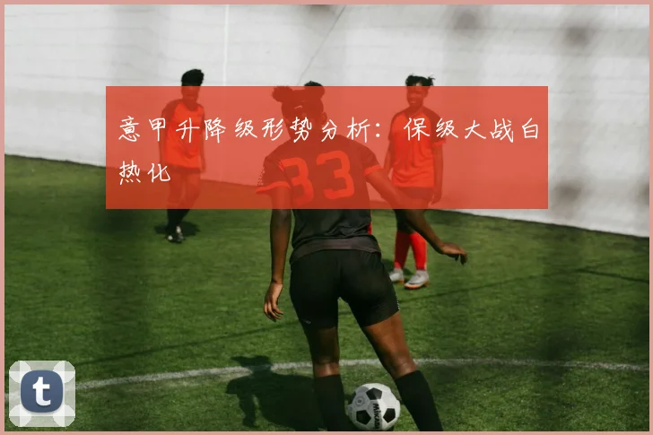 意甲升降级形势分析：保级大战白热化