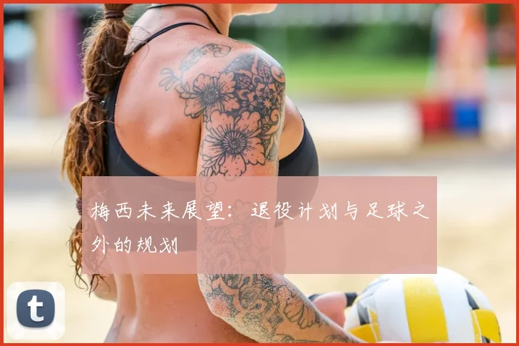 梅西未来展望：退役计划与足球之外的规划