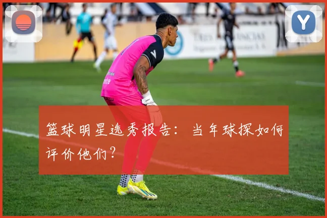 篮球明星选秀报告：当年球探如何评价他们？