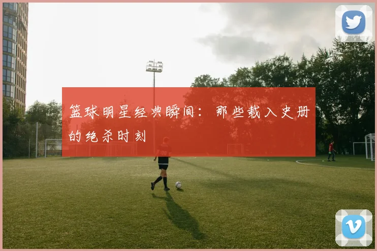 篮球明星经典瞬间：那些载入史册的绝杀时刻