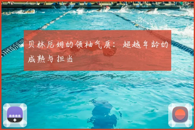 贝林厄姆的领袖气质：超越年龄的成熟与担当