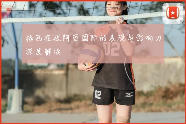 梅西在迈阿密国际的表现与影响力深度解读