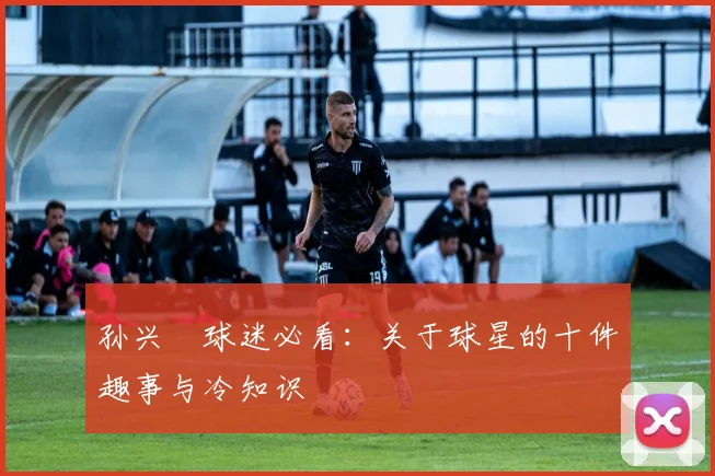 孙兴慜球迷必看：关于球星的十件趣事与冷知识