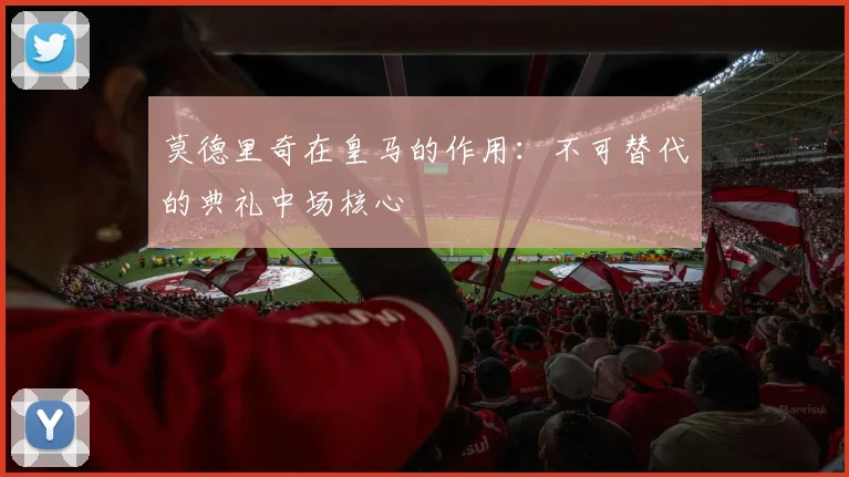 莫德里奇在皇马的作用：不可替代的典礼中场核心