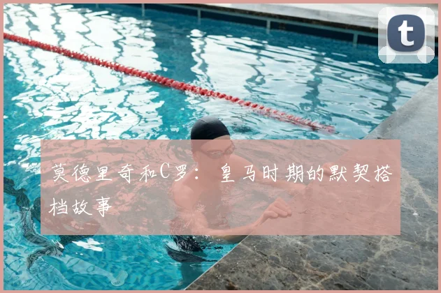 莫德里奇和C罗：皇马时期的默契搭档故事