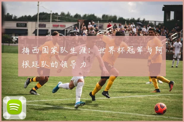 梅西国家队生涯：世界杯冠军与阿根廷队的领导力