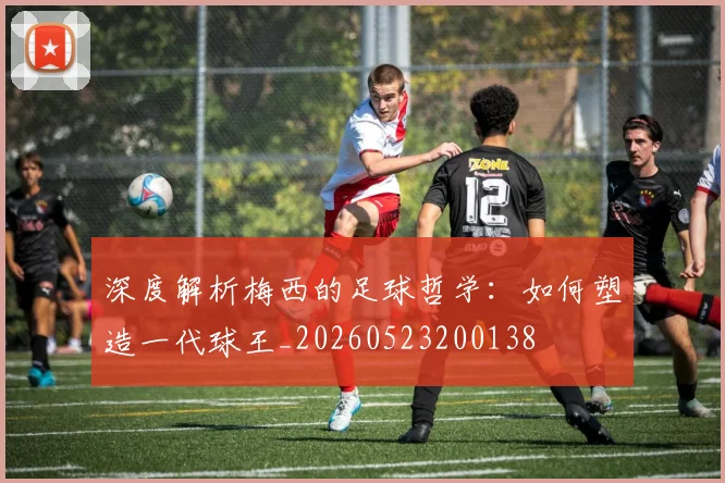 深度解析梅西的足球哲学：如何塑造一代球王_20260523200138